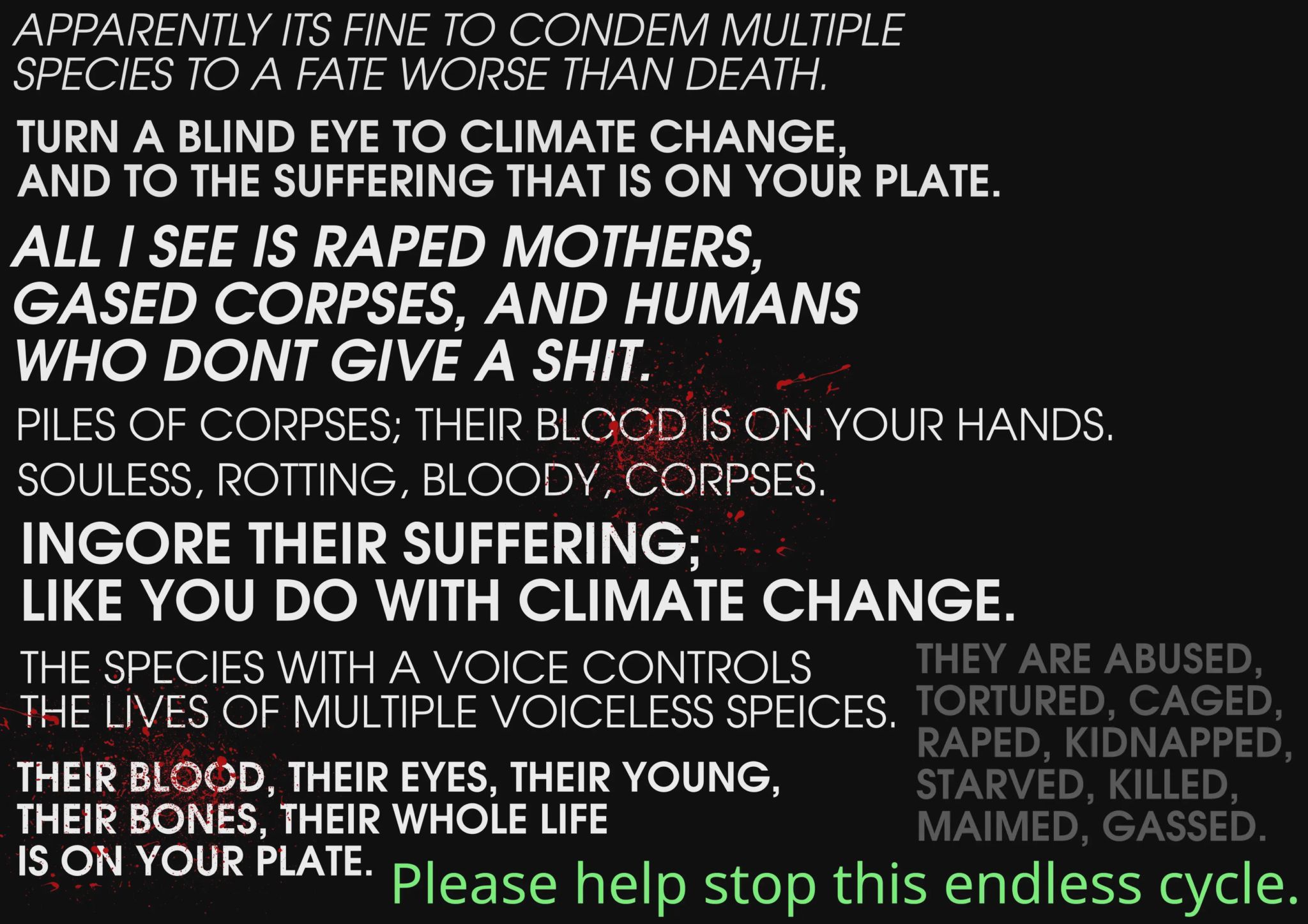 Apparently its fine to condem multiple species to a fate worse than death turn a blind eye to climate change and to the suffering that is on your plate. All i see is raped mothers, gassed corpses, and humans who don't give a shit piles of corpses; their blood is on your hands.  souless, rotting, bloody, corpses. Ingore their suffering like you do with climate change the species with a voice controls the lives of multiple voiceless species their blood, their eyes, their young, their bones, their whole life is on your plate.  they are abused tortured caged raped kidnapped starved killed maimed, gassed  Please help stop this endless cycle.